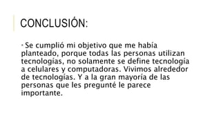CONCLUSIÓN:
* Se cumplió mi objetivo que me había
planteado, porque todas las personas utilizan
tecnologías, no solamente se define tecnología
a celulares y computadoras. Vivimos alrededor
de tecnologías. Y a la gran mayoría de las
personas que les pregunté le parece
importante.
 
