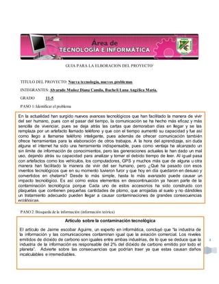 LydiaAcosta Huertas Docente | EscuelaNormal SuperiorPasto
4
GUIA PARA LA ELBORACION DEL PROYECTO1
TITULO DEL PROYECTO: Nueva tecnología, nuevos problemas
INTEGRANTES: Alvarado Muñoz Diana Camila, Bucheli Luna Angélica María.
GRADO 11-5
PASO 1: Identificar el problema
PASO 2: Búsqueda de la información (información teórica)
1
En la actualidad han surgido nuevos avances tecnológicos que han facilitado la manera de vivir
del ser humano, pues con el pasar del tiempo, la comunicación se ha hecho más eficaz y más
sencilla de vivenciar, pues se deja atrás las cartas que demoraban días en llegar y se las
remplaza por un artefacto llamado teléfono y que con el tiempo aumentó su capacidad y fue así
como llego a llamarse teléfono inteligente, pues además de ofrecer comunicación también
ofrece herramientas para la elaboración de otros trabajos. A la hora del aprendizaje, sin duda
alguna el internet ha sido una herramienta indispensable, pues como ventaja ha alcanzado un
sin límite de información de conocimientos, pero las generaciones actuales le han dado un mal
uso, dejando atrás su capacidad para analizar y tomar el debido tiempo de leer. Al igual pasa
con artefactos como los vehículos, los computadores, GPS y muchos más que de alguna u otra
manera han facilitado la manera de vivir del ser humano, pero ¿Qué ha pasado con esos
inventos tecnológicos que en su momento tuvieron furor y que hoy en día quedaron en desuso y
convertidos en chatarra? Desde lo más simple, hasta lo más avanzado puede causar un
impacto tecnológico. Es así como estos elementos en descontinuación ya hacen parte de la
contaminación tecnológica porque Cada uno de estos accesorios ha sido construido con
plaquetas que contienen pequeñas cantidades de plomo, que arrojadas al suelo y no dándoles
un tratamiento adecuado pueden llegar a causar contaminaciones de grandes consecuencias
ecológicas.
Artículo sobre la contaminación tecnológica
El artículo de Jaime escobar Aguirre, un experto en informática, concluyó que “la industria de
la información y las comunicaciones contaminan igual que la aviación comercial. Los niveles
emitidos de dióxido de carbono son iguales entre ambas industrias, de lo que se deduce que la
industria de la información es responsable del 2% del dióxido de carbono emitido por todo el
planeta”. Advierte sobre las consecuencias que podrían traer ya que estas causan daños
incalculables e irremediables.
 