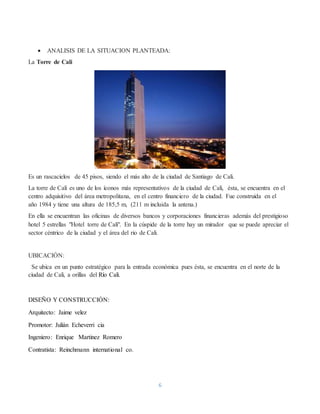 6
 ANALISIS DE LA SITUACION PLANTEADA:
La Torre de Cali
Es un rascacielos de 45 pisos, siendo el más alto de la ciudad de Santiago de Cali.
La torre de Cali es uno de los íconos más representativos de la ciudad de Cali, ésta, se encuentra en el
centro adquisitivo del área metropolitana, en el centro financiero de la ciudad. Fue construida en el
año 1984 y tiene una altura de 185,5 m, (211 m incluida la antena.)
En ella se encuentran las oficinas de diversos bancos y corporaciones financieras además del prestigioso
hotel 5 estrellas "Hotel torre de Cali". En la cúspide de la torre hay un mirador que se puede apreciar el
sector céntrico de la ciudad y el área del rio de Cali.
UBICACIÓN:
Se ubica en un punto estratégico para la entrada económica pues ésta, se encuentra en el norte de la
ciudad de Cali, a orillas del Río Cali.
DISEÑO Y CONSTRUCCIÓN:
Arquitecto: Jaime velez
Promotor: Julián Echeverri cia
Ingeniero: Enrique Martinez Romero
Contratista: Reinchmann international co.
 
