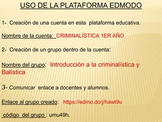 USO DE LA PLATAFORMA EDMODO
1- Creación de una cuenta en esta plataforma educativa.
Nombre de la cuenta: CRIMINALÍSTICA 1ER AÑO
2- Creación de un grupo dentro de la cuenta:
Nombre del grupo: Introducción a la criminalística y

Balística
3- Comunicar enlace a docentes y alumnos.
Enlace al grupo creado: https://edmo.do/j/hawt9u
código del grupo : umu49h.

 