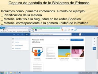 Captura de pantalla de la Biblioteca de Edmodo
Incluimos como primeros contenidos a modo de ejemplo:
_ Planificación de la materia.
_ Material relativo a la Seguridad en las redes Sociales.
_ Material correspondiente a la primera unidad de la materia.

 