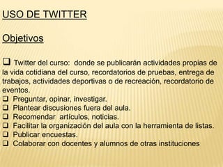 USO DE TWITTER

Objetivos
 Twitter del curso:

donde se publicarán actividades propias de
la vida cotidiana del curso, recordatorios de pruebas, entrega de
trabajos, actividades deportivas o de recreación, recordatorio de
eventos.
 Preguntar, opinar, investigar.
 Plantear discusiones fuera del aula.
 Recomendar artículos, noticias.
 Facilitar la organización del aula con la herramienta de listas.
 Publicar encuestas.
 Colaborar con docentes y alumnos de otras instituciones

 