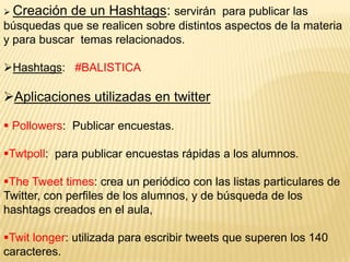  Creación

de un Hashtags: servirán para publicar las

búsquedas que se realicen sobre distintos aspectos de la materia
y para buscar temas relacionados.
Hashtags: #BALISTICA

Aplicaciones utilizadas en twitter
 Pollowers: Publicar encuestas.

Twtpoll: para publicar encuestas rápidas a los alumnos.
The Tweet times: crea un periódico con las listas particulares de
Twitter, con perfiles de los alumnos, y de búsqueda de los
hashtags creados en el aula,
Twit longer: utilizada para escribir tweets que superen los 140
caracteres.

 