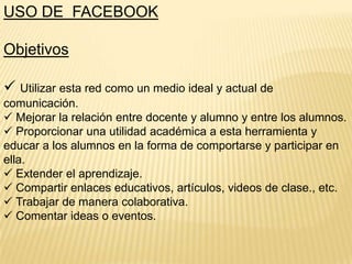 USO DE FACEBOOK
Objetivos

 Utilizar esta red como un medio ideal y actual de
comunicación.
 Mejorar la relación entre docente y alumno y entre los alumnos.
 Proporcionar una utilidad académica a esta herramienta y
educar a los alumnos en la forma de comportarse y participar en
ella.
 Extender el aprendizaje.
 Compartir enlaces educativos, artículos, videos de clase., etc.
 Trabajar de manera colaborativa.
 Comentar ideas o eventos.

 