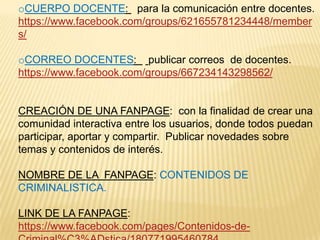 oCUERPO DOCENTE: para la comunicación entre docentes.
https://www.facebook.com/groups/621655781234448/member
s/
oCORREO DOCENTES: publicar correos de docentes.
https://www.facebook.com/groups/667234143298562/

CREACIÓN DE UNA FANPAGE: con la finalidad de crear una
comunidad interactiva entre los usuarios, donde todos puedan
participar, aportar y compartir. Publicar novedades sobre
temas y contenidos de interés.
NOMBRE DE LA FANPAGE: CONTENIDOS DE
CRIMINALISTICA.
LINK DE LA FANPAGE:
https://www.facebook.com/pages/Contenidos-de-

 