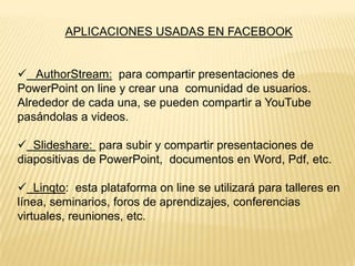 APLICACIONES USADAS EN FACEBOOK
 AuthorStream: para compartir presentaciones de
PowerPoint on line y crear una comunidad de usuarios.
Alrededor de cada una, se pueden compartir a YouTube
pasándolas a videos.
 Slideshare: para subir y compartir presentaciones de
diapositivas de PowerPoint, documentos en Word, Pdf, etc.
 Linqto: esta plataforma on line se utilizará para talleres en
línea, seminarios, foros de aprendizajes, conferencias
virtuales, reuniones, etc.

 