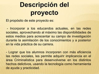 Descripción del
proyecto
El propósito de este proyecto es:

- Incorporar a los educandos actuales, en las redes
sociales, aprovechando al máximo las disponibilidades de
estos medios para acrecentar su campo de investigación
durante la asimilación de los conocimientos y a posterior
en la vida práctica de su carrera.
- Lograr que los alumnos incorporen con más eficiencia
las redes sociales, les permite adquirir implicancia en el
área Criminalística para desenvolverse en los distintos
hechos delictivos, usando la tecnología como herramienta
de ayuda y practicidad.

 