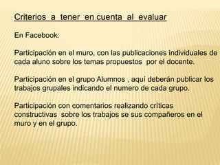 Criterios a tener en cuenta al evaluar
En Facebook:

Participación en el muro, con las publicaciones individuales de
cada aluno sobre los temas propuestos por el docente.
Participación en el grupo Alumnos , aquí deberán publicar los
trabajos grupales indicando el numero de cada grupo.
Participación con comentarios realizando críticas
constructivas sobre los trabajos se sus compañeros en el
muro y en el grupo.

 
