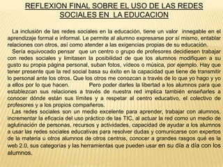 REFLEXION FINAL SOBRE EL USO DE LAS REDES
SOCIALES EN LA EDUCACION
La inclusión de las redes sociales en la educación, tiene un valor innegable en el
aprendizaje formal e informal. Le permite al alumno expresarse por sí mismo, entablar
relaciones con otros, así como atender a las exigencias propias de su educación.
Sería equivocado pensar que un centro o grupo de profesores decidiesen trabajar
con redes sociales y limitasen la posibilidad de que los alumnos modifiquen a su
gusto su propia página personal, suban fotos, vídeos o música, por ejemplo. Hay que
tener presente que la red social basa su éxito en la capacidad que tiene de transmitir
lo personal ante los otros. Que los otros me conozcan a través de lo que yo hago y yo
a ellos por lo que hacen.
Pero poder darles la libertad a los alumnos para que
establezcan sus relaciones a través de nuestra red implica también enseñarles a
conocer dónde están sus límites y a respetar al centro educativo, el colectivo de
profesores y a los propios compañeros.
Las redes sociales son un medio excelente para aprender, trabajar con alumnos,
incrementar la eficacia del uso práctico de las TIC, al actuar la red como un medio de
aglutinación de personas, recursos y actividades, capacidad de ayudar a los alumnos
a usar las redes sociales educativas para resolver dudas y comunicarse con expertos
de la materia u otros alumnos de otros centros, conocer a grandes rasgos qué es la
web 2.0, sus categorías y las herramientas que pueden usar en su día a día con los

alumnos.

 
