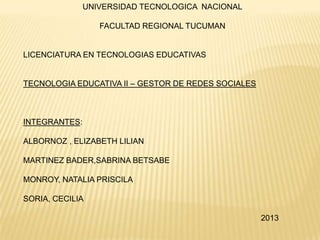 UNIVERSIDAD TECNOLOGICA NACIONAL

FACULTAD REGIONAL TUCUMAN

LICENCIATURA EN TECNOLOGIAS EDUCATIVAS

TECNOLOGIA EDUCATIVA II – GESTOR DE REDES SOCIALES

INTEGRANTES:
ALBORNOZ , ELIZABETH LILIAN
MARTINEZ BADER,SABRINA BETSABE
MONROY, NATALIA PRISCILA
SORIA, CECILIA
2013

 