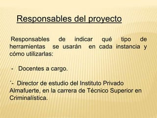 Responsables del proyecto
Responsables de
indicar
qué tipo de
herramientas se usarán en cada instancia y
cómo utilizarlas:
- Docentes a cargo.

´- Director de estudio del Instituto Privado
Almafuerte, en la carrera de Técnico Superior en
Criminalística.

 