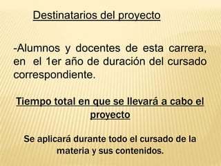 Destinatarios del proyecto
-Alumnos y docentes de esta carrera,
en el 1er año de duración del cursado
correspondiente.
Tiempo total en que se llevará a cabo el
proyecto
Se aplicará durante todo el cursado de la
materia y sus contenidos.

 