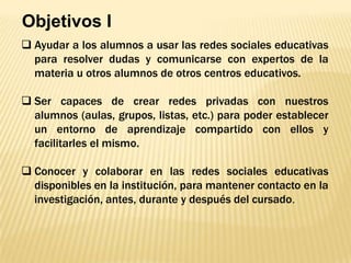 Objetivos I
 Ayudar a los alumnos a usar las redes sociales educativas
para resolver dudas y comunicarse con expertos de la
materia u otros alumnos de otros centros educativos.
 Ser capaces de crear redes privadas con nuestros
alumnos (aulas, grupos, listas, etc.) para poder establecer
un entorno de aprendizaje compartido con ellos y
facilitarles el mismo.
 Conocer y colaborar en las redes sociales educativas
disponibles en la institución, para mantener contacto en la
investigación, antes, durante y después del cursado.

 