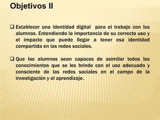 Objetivos II
 Establecer una identidad digital para el trabajo con los
alumnos. Entendiendo la importancia de su correcto uso y
el impacto que puede llegar a tener esa identidad
compartida en las redes sociales.
 Que los alumnos sean capaces de asimilar todos los
conocimientos que se les brinde con el uso adecuado y
consciente de las redes sociales en el campo de la
investigación y el aprendizaje.

 