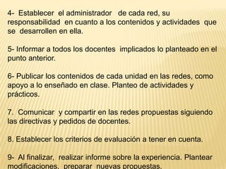 4- Establecer el administrador de cada red, su
responsabilidad en cuanto a los contenidos y actividades que
se desarrollen en ella.
5- Informar a todos los docentes implicados lo planteado en el
punto anterior.

6- Publicar los contenidos de cada unidad en las redes, como
apoyo a lo enseñado en clase. Planteo de actividades y
prácticos.
7. Comunicar y compartir en las redes propuestas siguiendo
las directivas y pedidos de docentes.
8. Establecer los criterios de evaluación a tener en cuenta.

9- Al finalizar, realizar informe sobre la experiencia. Plantear
modificaciones, preparar nuevas propuestas.

 