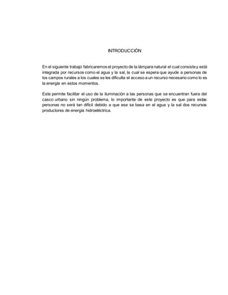 INTRODUCCIÓN
En el siguiente trabajo fabricaremos el proyecto de la lámpara natural el cual consistey está
integrada por recursos como el agua y la sal, la cual se espera que ayude a personas de
los campos rurales a los cuales se les dificulta el acceso a un recurso necesario como lo es
la energía en estos momentos.
Este permite facilitar el uso de la iluminación a las personas que se encuentran fuera del
casco urbano sin ningún problema, lo importante de este proyecto es que para estas
personas no será tan difícil debido a que ese se basa en el agua y la sal dos recursos
productores de energía hidroeléctrica.
 