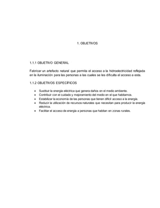 1. OBJETIVOS
1.1.1 OBJETIVO GENERAL
Fabricar un artefacto natural que permita el acceso a la hidroelectricidad reflejada
en la iluminación para las personas a las cuales se les dificulta el acceso a esta.
1.1.2 OBJETIVOS ESPECÍFICOS
 Sustituir la energía eléctrica que genera daños en el medio ambiente.
 Contribuir con el cuidado y mejoramiento del medio en el que habitamos.
 Estabilizar la economía de las personas que tienen difícil acceso a la energía.
 Reducir la utilización de recursos naturales que necesitan para producir la energía
eléctrica.
 Facilitar el acceso de energía a personas que habitan en zonas rurales.
 