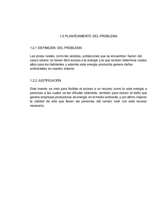 1.2 PLANTEAMIENTO DEL PROBLEMA
1.2.1 DEFINICIÓN DEL PROBLEMA
Las zonas rurales como las veredas, poblaciones que se encuentran fueran del
casco urbano no tienen fácil acceso a la energía y la que reciben determina costos
altos para los habitantes y además esta energía producida genera daños
ambientales en nuestro entorno
1.2.2 JUSTIFICACIÓN
Este invento se creó para facilitar el acceso a un recurso como lo esta energía a
personas a las cuales se les dificulta obtenerla, también para reducir el daño que
genera empresas productoras de energía en el medio ambiente, y por ultimo mejorar
la calidad de vida que llevan las personas del campo rural con este recurso
necesario.
 