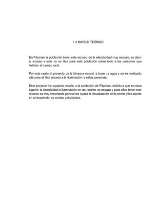 1.3 MARCO TEÓRICO
En Filipinas la población tiene este recurso de la electricidad muy escaso, es decir
el acceso a este no es fácil para esta población sobre todo a las personas que
habitan el campo rural.
Por esta razón el proyecto de la lámpara natural a base de agua y sal es realizado
allá para el fácil acceso a la iluminación a estas personas.
Este proyecto ha ayudado mucho a la población de Filipinas, debido a que en esos
lugares la electricidad e iluminación en las noches es escaza y para ellos tener este
recurso es muy importante porque les ayuda la visualización en la noche y les aporta
en el desarrollo de ciertas actividades.
 