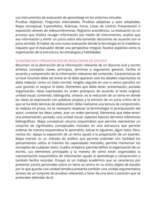 Los instrumentos de evaluación de aprendizaje en los entornos virtuales
Pruebas objetivas, Preguntas intercaladas, Pruebas adaptivas y auto adoptadas,
Mapa conceptual, E-portafolios, Rubricas, Foros, Listas de control, Presentación o
exposición atreves de videoconferencias, Registros anecdóticos. La evaluación es un
proceso que implica recoger información por medio de instrumentos, analiza que
esa información y emitir un juicio sobre ella tomando decisiones de acuerdo con el
juicio emitido. El hablar de una nueva evaluación donde la tecnología en la medidora,
requiere que el evaluador desde una perspectiva integral, focalice aspectos como la
organización de la estructura, las estrategias y habilidades
ELAVORACION Y PRESENTACION DE RESULTADOS DE ESTUDIO
Resumen: es la abstracción de la información relevante de un discurso oral y escrito
enfatiza conceptos claves, principios, términos y argumento general., facilita el
acuerdo y comprensión de la información relevante del contenido. Características de
un bue resumen debe ser breve en él debe aparecer solo los detalles importantes se
debe redactar como un texto normal, renglón seguido en uno o varios párrafos sin
usar guiones ni sangrar el texto. Elementos que debe tener: presentación, portada
organización, ideas expresadas en orden jerárquico de acuerdo al texto original,
unidad visual, contenido, bibliografía. síntesis: es la reducción de un tema en donde
las ideas se expresarán con palabras propias y la emisión de un juicio crítico de lo
que se ha leído técnicas de elaboración: debe realizarse una lectura de comprensión,
se redacta en prosa, no es necesario respectar la terminología ni jerarquización del
autor, conectar las ideas calves, asar un orden personal. Elementos que debe tener:
una presentación, portada, una unidad visual, aspectos básicos del tema referencias
bibliográficas. Mapa conceptual: recurso esquemático que permite representar un
conjunto de significados conceptuales incluidos en una estructura que permite
ordenar de manera esquemática lo aprendido, extrae lo siguiente, algún texto, libro,
revista etc. Apoya la exposición de un tema ayuda a la preparación de un examen.
Mapa mental: es un método de análisis que permite entender con facilidad los
pensamientos utiliza al máximo las capacidades mentales, permite memorizar los
conceptos de cualquier texto. Cuadro sinóptico: permite definir la organización de un
escrito, sus elementos principales y la manera de cómo están organizados la
representación esquemática de información ayuda al aprendizaje y comprensión y
también facilita recordar. Ensayo es un trabajo académico que se caracteriza por
presentar juicios personales sobre un tema se centra en su único objeto de estudio
por lo que guarda una unidad temática presenta también una unidad argumentativa
atreves de un conjunto de pruebas relevantes a favor de una tesis o posición que se
pretenden defender de él.
 