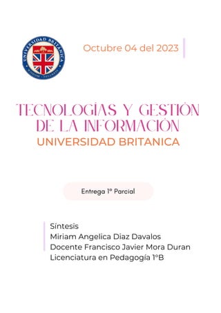 Tecnologías y gestión
de la información
UNIVERSIDAD BRITANICA
Octubre 04 del 2023
Síntesis
Miriam Angelica Diaz Davalos
Docente Francisco Javier Mora Duran
Licenciatura en Pedagogía 1°B
Entrega 1° Parcial
 