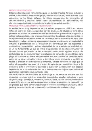 MEDIOS DE INTERACCION
Estas son las siguientes herramientas para los cursos virtuales: foros de debates y
dudad., salas de chat, creación de grupo, libro de clasificación, redes sociales usos
educativos de los blogs, software de videos conferencias. La generación, el
almacenamiento y usuarios tienen como características: los demandantes, los
oferentes, repositorios de conocimiento, la adquisición y el desarrollo.
METODOS PARA EL SEGUMIENTO Y EVALUACION
La evaluación es muy importante ya que existen propuestas didácticas t tienen
reflexión sobre los logros adquiridos por los alumnos., la educación tiene como
procesos los análisis de información con el fin de emitir juicios de la progresión y
calidad del aprendizaje, este proceso debe planificar las etapas o los momentos en
los que obtiene las evidencias sobre los resultados de los estudiantes es decir todo
lo realizado en clase., estos son algunos principios que se utilizan en las modalidades
virtuales o presenciales en la evaluación de aprendizaje son las siguientes :
confiabilidad , autenticidad , valides, objetividad. La característica de confiabilidad:
es un rol fundamental ya que se refleja el aprendizaje en las clases virtuales y el
alumno conoce por medio de las actividades como poner algunos autores de
confiabilidad de los instrumentos y la evaluación se convierte en un estándar para
juzgar los cursos se establece temporalmente aplicable. Autenticad: se realiza en los
entornos de clases virtuales y tiene la tecnología como propuesta y también se
facilite la creación de simulaciones y entornos., validez: la valides es algo que se
utiliza al comprobar que eres tú el autor de algún tema., objetividad: llegar a lo
deseado y evita el favoritismo y establece la evaluación y acreditación otro aspecto
importante es la retroalimentación: es la interacción ente sujetos que facilitan el
aprendizaje y comparten sus puntos de vista.
Los instrumentos de evaluación de aprendizaje en los entornos virtuales son los
siguientes: pruebas objetivas, preguntas intercaladas, pruebas adaptivas y auto
adaptivas, mapa conceptual, evidencias, rubricas, foros, lista de control presentación
o exposición atreves de video conferencias, registros anecdóticos .la evaluación es
un proceso que tiene como característica el recopilar información analizarla, emitir
juicios y tomando decisiones, la evaluación también requiere dela tecnología
 