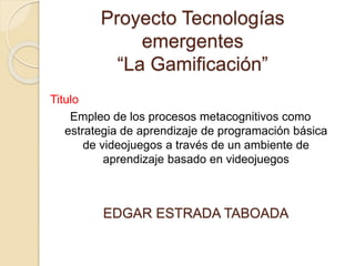 Proyecto Tecnologías
emergentes
“La Gamificación”
Titulo
Empleo de los procesos metacognitivos como
estrategia de aprendizaje de programación básica
de videojuegos a través de un ambiente de
aprendizaje basado en videojuegos
EDGAR ESTRADA TABOADA
 