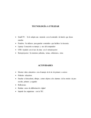 TECNOLOGÍA A UTILIZAR
 Small-TV: Se le adapta una memoria con el contenido de interés que desea
enseñar.
 Pendrive: Se utilizara para guardar contenidos que faciliten la docencia.
 Laptop: Conocerán su manejo y uso del computador
 USB: Ayudará con el uso de clase en el retroproyector
 Retroproyector: Se mostrara películas, temas, reflexiones, otras
ACTIVIDADES
 Mostrar video educativos con el manejo de la tic de primero a octavo
 Películas educativas
 Enseñar el abecedario, dibujar, contar objetos a los alumnos de los niveles de pre-
escolar, primero y segundo
 Reflexiones
 Realizar curso de alfabetización digital
 Impartir las asignaturas con la TIC.
 