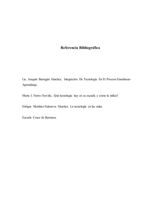 Referencia Bibliográfica
Lic. Joaquín Barragán Sánchez, Integración De Tecnología En El Proceso Enseñanza-
Aprendizaje.
María J. Fierro-Treviño, Qué tecnología hay en su escuela y cómo la utiliza?
Enrique Martínez-Salanova Sánchez, La tecnología en las aulas.
Escuela Cruce de Barranca.
 