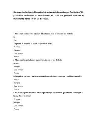 Somos estudiantes de Maestría de la universidad Abierta para Adulto (UAPA),
y estamos realizando un cuestionario, el cual nos permitirá conocer el
implemento de las TIC en las Escuelas.
1-Presentan los maestros algunas dificultades para el implemento de la tic
Si
No
2-Aplican lo maestro la tic en su practicas diaria
A veces
Siempre,
Casi siempre
Nunca
3-Muestran los estudiantes mayor interés con el uso de la tic
A veces
Siempre,
Casi siempre
Nunca
4-Considera que una clase con tecnología es más interesante que con libros normales
A veces
Siempre,
Casi siempre
Nunca
5-Ve usted alguna diferencia en los aprendizajes de alumnos que utilizan tecnología a
los de clases normales
A veces
Siempre,
Casi siempre
Nunca.
 