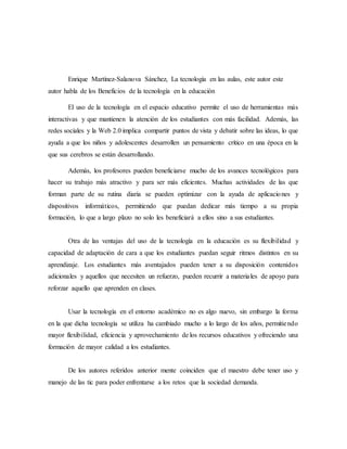 Enrique Martínez-Salanova Sánchez, La tecnología en las aulas, este autor este
autor habla de los Beneficios de la tecnología en la educación
El uso de la tecnología en el espacio educativo permite el uso de herramientas más
interactivas y que mantienen la atención de los estudiantes con más facilidad. Además, las
redes sociales y la Web 2.0 implica compartir puntos de vista y debatir sobre las ideas, lo que
ayuda a que los niños y adolescentes desarrollen un pensamiento crítico en una época en la
que sus cerebros se están desarrollando.
Además, los profesores pueden beneficiarse mucho de los avances tecnológicos para
hacer su trabajo más atractivo y para ser más eficientes. Muchas actividades de las que
forman parte de su rutina diaria se pueden optimizar con la ayuda de aplicaciones y
dispositivos informáticos, permitiendo que puedan dedicar más tiempo a su propia
formación, lo que a largo plazo no solo les beneficiará a ellos sino a sus estudiantes.
Otra de las ventajas del uso de la tecnología en la educación es su flexibilidad y
capacidad de adaptación de cara a que los estudiantes puedan seguir ritmos distintos en su
aprendizaje. Los estudiantes más aventajados pueden tener a su disposición contenidos
adicionales y aquellos que necesiten un refuerzo, pueden recurrir a materiales de apoyo para
reforzar aquello que aprenden en clases.
Usar la tecnología en el entorno académico no es algo nuevo, sin embargo la forma
en la que dicha tecnología se utiliza ha cambiado mucho a lo largo de los años, permitiendo
mayor flexibilidad, eficiencia y aprovechamiento de los recursos educativos y ofreciendo una
formación de mayor calidad a los estudiantes.
De los autores referidos anterior mente coinciden que el maestro debe tener uso y
manejo de las tic para poder enfrentarse a los retos que la sociedad demanda.
 