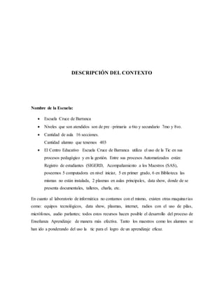 DESCRIPCIÓN DEL CONTEXTO
Nombre de la Escuela:
 Escuela Cruce de Barranca
 Niveles que son atendidos son de pre –primaria a 6to y secundario 7mo y 8vo.
 Cantidad de aula 16 secciones.
Cantidad alumno que tenemos 403
 El Centro Educativo Escuela Cruce de Barranca utiliza el uso de la Tic en sus
procesos pedagógico y en la gestión. Entre sus procesos Automatizados están:
Registro de estudiantes (SIGERD, Acompañamiento a los Maestros (SAS),
poseemos 5 computadora en nivel iniciar, 5 en primer grado, 6 en Biblioteca las
mismas no están instalada, 2 plasmas en aulas principales, data show, donde de se
presenta documentales, talleres, charla, etc.
En cuanto al laboratorio de informática no contamos con el mismo, existen otras maquinarias
como: equipos tecnológicos, data show, plasmas, internet, radios con el uso de pilas,
micrófonos, audio parlantes; todos estos recursos hacen posible el desarrollo del proceso de
Enseñanza Aprendizaje de manera más efectiva. Tanto los maestros como los alumnos se
han ido a ponderando del uso la tic para el logro de un aprendizaje eficaz.
 