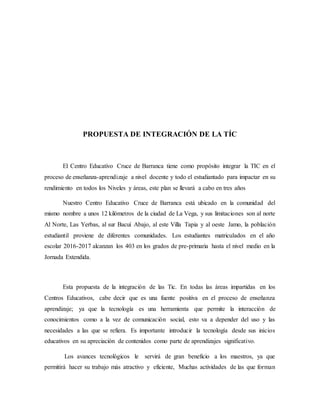 PROPUESTA DE INTEGRACIÓN DE LA TÍC
El Centro Educativo Cruce de Barranca tiene como propósito integrar la TIC en el
proceso de enseñanza-aprendizaje a nivel docente y todo el estudiantado para impactar en su
rendimiento en todos los Niveles y áreas, este plan se llevará a cabo en tres años
Nuestro Centro Educativo Cruce de Barranca está ubicado en la comunidad del
mismo nombre a unos 12 kilómetros de la ciudad de La Vega, y sus limitaciones son al norte
Al Norte, Las Yerbas, al sur Bacuí Abajo, al este Villa Tapia y al oeste Jamo, la población
estudiantil proviene de diferentes comunidades. Los estudiantes matriculados en el año
escolar 2016-2017 alcanzan los 403 en los grados de pre-primaria hasta el nivel medio en la
Jornada Extendida.
Esta propuesta de la integración de las Tic. En todas las áreas impartidas en los
Centros Educativos, cabe decir que es una fuente positiva en el proceso de enseñanza
aprendizaje; ya que la tecnología es una herramienta que permite la interacción de
conocimientos como a la vez de comunicación social, esto va a depender del uso y las
necesidades a las que se refiera. Es importante introducir la tecnología desde sus inicios
educativos en su apreciación de contenidos como parte de aprendizajes significativo.
Los avances tecnológicos le servirá de gran beneficio a los maestros, ya que
permitirá hacer su trabajo más atractivo y eficiente, Muchas actividades de las que forman
 
