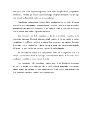 parte de su rutina diaria se pueden optimizar con la ayuda de aplicaciones y dispositivos
informáticos, permitirá que puedan dedicar más tiempo a su propia formación, lo que a largo
plazo no solo les beneficiará a ellos sino a sus estudiantes.
Se enfatizara en trabajos de prácticas diarios de alfabetización por medio del uso de
las tic en los grados de primero a tercero de Básica. Coordinar charlas educativas con todo el
personal del centro interesado en aprender el uso y manejo de las tic, para estar actualizado
y dar un servicio más efectivo y por ende de calidad.
Este novedoso plan de la integración de las tic en el sistema educativo, es un
compromiso de relance del modelo educativo actual; producto de este han surgido en muchas
comunidades el modelo de escuela de la primera dama son centros que impacten docencias
de tres años a cinco. La ejecución y eficacia con que se asuma cada propuesta va a depender
del interés y la participación que muestren cada uno de los involucrados.
En otro orden se propone que sean prácticas diarias en las asignaturas que se le
ofrecen a los estudiantes incluir la tecnología como una materia básica, de ese mismo modo
los alumnos obtendrán un mayor manejo de las tic.
Los estudiantes más aventajados pueden tener a su disposición contenidos
adicionales y aquellos que necesiten un refuerzo, pueden recurrir a materiales de apoyo para
reforzar aquello que aprenden en clases, dando muestras de sus avances en lo aprendido con
el tic debido a la diversidad de ritmos en sus aprendizajes.
 