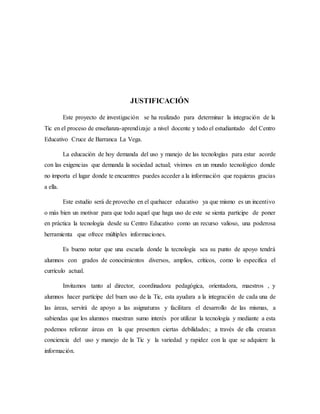 JUSTIFICACIÓN
Este proyecto de investigación se ha realizado para determinar la integración de la
Tic en el proceso de enseñanza-aprendizaje a nivel docente y todo el estudiantado del Centro
Educativo Cruce de Barranca La Vega.
La educación de hoy demanda del uso y manejo de las tecnologías para estar acorde
con las exigencias que demanda la sociedad actual; vivimos en un mundo tecnológico donde
no importa el lugar donde te encuentres puedes acceder a la información que requieras gracias
a ella.
Este estudio será de provecho en el quehacer educativo ya que mismo es un incentivo
o más bien un motivar para que todo aquel que haga uso de este se sienta participe de poner
en práctica la tecnología desde su Centro Educativo como un recurso valioso, una poderosa
herramienta que ofrece múltiples informaciones.
Es bueno notar que una escuela donde la tecnología sea su punto de apoyo tendrá
alumnos con grados de conocimientos diversos, amplios, críticos, como lo especifica el
currículo actual.
Invitamos tanto al director, coordinadora pedagógica, orientadora, maestros , y
alumnos hacer partícipe del buen uso de la Tic, esta ayudara a la integración de cada una de
las áreas, servirá de apoyo a las asignaturas y facilitara el desarrollo de las mismas, a
sabiendas que los alumnos muestran sumo interés por utilizar la tecnología y mediante a esta
podemos reforzar áreas en la que presenten ciertas debilidades; a través de ella crearan
conciencia del uso y manejo de la Tic y la variedad y rapidez con la que se adquiere la
información.
 