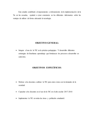 Este estudio contribuirá al mejoramiento y reforzamiento de la implementación de la
Tic en las escuelas, ayudará a crear conciencia en los diferentes informantes sobre las
ventajas de utilizar de forma adecuada la tecnología.
OBJETIVO GENERAL:
 Integrar el uso de la TIC en la práctica pedagógica Y desarrollar diferentes
estrategias de Enseñanza aprendizaje que fortalezcan los procesos a desarrollar en
cada área.
OBJETIVOS ESPECÍFICOS:
 Motivar a los docentes a utilizar la TIC para estar a tono con la demanda de la
sociedad
 Capacitar a los docentes en el uso de la TIC en el año escolar 2017-2018
 Implementar la TIC en todas las áreas y población estudiantil.
 