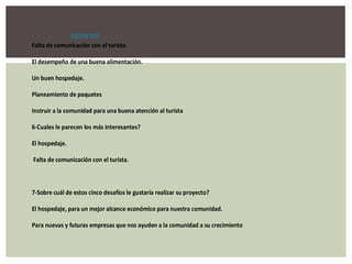 DESAFIOS
Falta de comunicación con el turista.

El desempeño de una buena alimentación.

Un buen hospedaje.

Planeamiento de paquetes

Instruir a la comunidad para una buena atención al turista

6-Cuales le parecen los más interesantes?

El hospedaje.

Falta de comunicación con el turista.



7-Sobre cuál de estos cinco desafíos le gustaría realizar su proyecto?

El hospedaje, para un mejor alcance económico para nuestra comunidad.

Para nuevas y futuras empresas que nos ayuden a la comunidad a su crecimiento
 