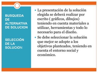 BUSQUEDA DE ALTERNATIVA DE SOLUCIONSELECCIÓN DE LA SOLUCIONLa presentación de la solución elegida se deberá realizar por escrito ( gráficos, dibujos) teniendo en cuenta materiales a utilizar, herramientas y todo lo necesario para el diseño. Se debe seleccionar la solución que mejor se adopte a los objetivos planteados, teniendo en cuenta el entorno social y económico.