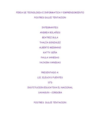 FERIA DE TECNOLOGIA E INFORMATICA Y EMPRENDIMIENTO

             POSTRES DULCE TENTACION



                  INTEGRANTES:

                 ANDREA BOLAÑOS

                   BEATRIZ BULA

                 THALÍA GONZALEZ

                ALBERTO MEDRANO

                   KATTY SEÑA

                  PAULA VANEGAS

                 YAJAIRA VANEGAS



                  PRESENTADO A:

               LIC. ELEUCYS FUENTES

                       11°D

        INSTITUCION EDUCATIVA EL NACIONAL

                SAHAGUN – CORDOBA



             POSTRES DULCE TENTACION
 