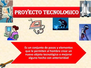 Proyecto Tecnologico
Es un conjunto de pasos y elementos
que le permiten al hombre crear un
nuevo objeto tecnológico o mejorar
alguno hecho con anterioridad
 