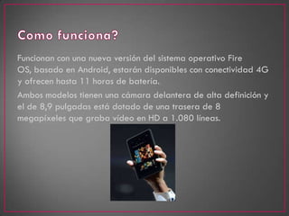 Funcionan con una nueva versión del sistema operativo Fire
OS, basado en Android, estarán disponibles con conectividad 4G
y ofrecen hasta 11 horas de batería.
Ambos modelos tienen una cámara delantera de alta definición y
el de 8,9 pulgadas está dotado de una trasera de 8
megapíxeles que graba vídeo en HD a 1.080 líneas.
 