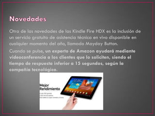 Otra de las novedades de las Kindle Fire HDX es la inclusión de
un servicio gratuito de asistencia técnica en vivo disponible en
cualquier momento del año, llamado Mayday Button.
Cuando se pulse, un experto de Amazon ayudará mediante
videoconferencia a los clientes que lo soliciten, siendo el
tiempo de respuesta inferior a 15 segundos, según la
compañía tecnológica.
 