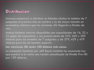 Amazon empezará a distribuir en Estados Unidos la tableta de 7
pulgadas el próximo mes en octubre y la de mayor tamaño en
noviembre, mientras que las versiones 4G llegarán a finales de
año.
Ambas tabletas estarán disponibles con capacidades de 16, 32 y
34 gigas de capacidad, y sus precios serán de 229, 269 y 309
dólares para los modelos de 7 pulgadas y de 379, 429 y 479
dólares para los de tamaño superior.
Las versiones 4G serán 100 dólares más caras.
La compañía fundada por Jeff Bezos también ha anunciado hoy
que pondrá a la venta una versión actualizada de Kindle Fire HD
por 139 dólares.
 