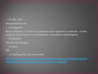 • El sitio web
elespectador.com
• El propósito
Busca informar a todas las personas que ingresan a menudo a este
espacio sobre todas las novedades y proyectos tecnologicos
• El contacto
Sección tecnología
• El autor
EFE
• La bibliografía del contenido
http://www.elespectador.com/tecnologia/amazon-presenta-nuevas-
tabletas-mayor-rendimiento-y-res-articulo-448655
 