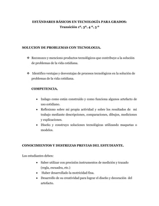 ESTÁNDARES BÁSICOS EN TECNOLOGÍA PARA GRADOS:
Transición 1º, 3º, 4 º, 5 º
SOLUCION DE PROBLEMAS CON TECNOLOGIA.
 Reconozco y menciono productos tecnológicos que contribuye a la solución
de problemas de la vida cotidiana.
 Identifico ventajas y desventajas de procesos tecnológicos en la solución de
problemas de la vida cotidiana.
COMPETENCIA.
 Indago como están construido y como funciona algunos artefacto de
uso cotidiano.
 Reflexiono sobre mi propia actividad y sobre los resultados de mi
trabajo mediante descripciones, comparaciones, dibujos, mediciones
y explicaciones.
 Diseño y construyo soluciones tecnológicas utilizando maquetas o
modelos.
CONOCIMIENTOS Y DESTREZAS PREVIAS DEL ESTUDIANTE.
Los estudiantes deben:
 Saber utilizar con precisión instrumentos de medición y trazado
(regla, escuadra, etc.)
 Haber desarrollado la motricidad fina.
 Desarrollo de su creatividad para lograr el diseño y decoración del
artefacto.
 