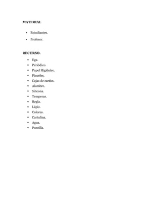 MATERIAL
 Estudiantes.
 Profesor.
RECURSO.
 Ega.
 Periódico.
 Papel Higiénico.
 Pinceles.
 Cajas de cartón.
 Alambre.
 Silicona.
 Temperas.
 Regla.
 Lápiz.
 Colores.
 Cartulina.
 Agua.
 Puntilla.
 