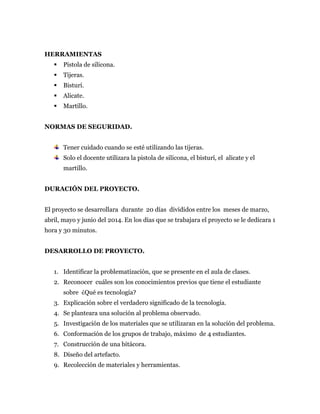 HERRAMIENTAS
 Pistola de silicona.
 Tijeras.
 Bisturí.
 Alicate.
 Martillo.
NORMAS DE SEGURIDAD.
Tener cuidado cuando se esté utilizando las tijeras.
Solo el docente utilizara la pistola de silicona, el bisturí, el alicate y el
martillo.
DURACIÓN DEL PROYECTO.
El proyecto se desarrollara durante 20 días divididos entre los meses de marzo,
abril, mayo y junio del 2014. En los días que se trabajara el proyecto se le dedicara 1
hora y 30 minutos.
DESARROLLO DE PROYECTO.
1. Identificar la problematización, que se presente en el aula de clases.
2. Reconocer cuáles son los conocimientos previos que tiene el estudiante
sobre ¿Qué es tecnología?
3. Explicación sobre el verdadero significado de la tecnología.
4. Se planteara una solución al problema observado.
5. Investigación de los materiales que se utilizaran en la solución del problema.
6. Conformación de los grupos de trabajo, máximo de 4 estudiantes.
7. Construcción de una bitácora.
8. Diseño del artefacto.
9. Recolección de materiales y herramientas.
 