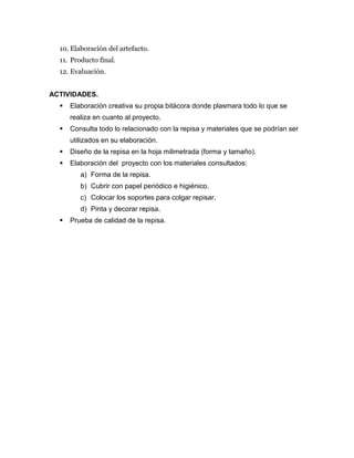 10. Elaboración del artefacto.
11. Producto final.
12. Evaluación.
ACTIVIDADES.
 Elaboración creativa su propia bitácora donde plasmara todo lo que se
realiza en cuanto al proyecto.
 Consulta todo lo relacionado con la repisa y materiales que se podrían ser
utilizados en su elaboración.
 Diseño de la repisa en la hoja milimetrada (forma y tamaño).
 Elaboración del proyecto con los materiales consultados:
a) Forma de la repisa.
b) Cubrir con papel periódico e higiénico.
c) Colocar los soportes para colgar repisar.
d) Pinta y decorar repisa.
 Prueba de calidad de la repisa.
 