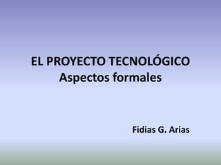 EL PROYECTO TECNOLÓGICO
Aspectos formales
Fidias G. Arias
 
