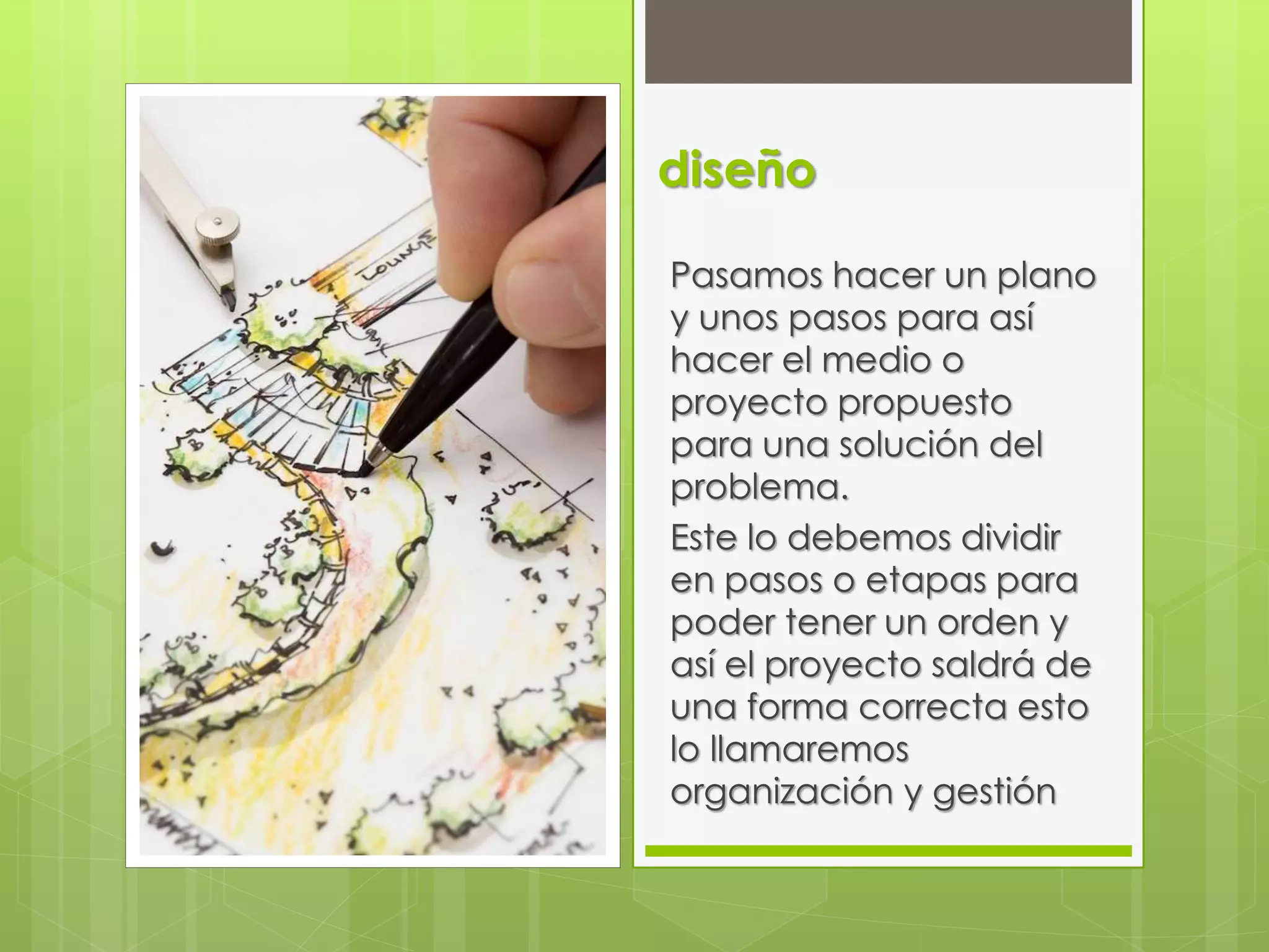 diseño
Pasamos hacer un plano
y unos pasos para así
hacer el medio o
proyecto propuesto
para una solución del
problema.
Este lo debemos dividir
en pasos o etapas para
poder tener un orden y
así el proyecto saldrá de
una forma correcta esto
lo llamaremos
organización y gestión
 